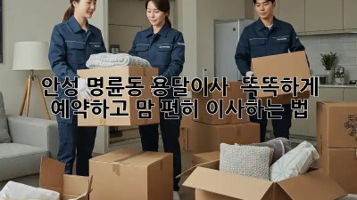 안성 명륜동 용달이사 🚚💨 똑똑하게 예약하고 맘 편히 이사하는 법!